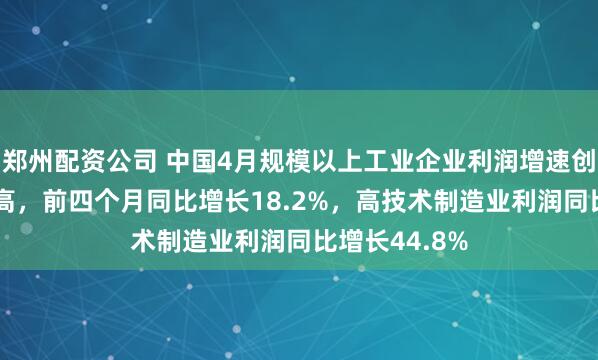 郑州配资公司 中国4月规模以上工业企业利润增速创近17个月新高，前四个月同比增长18.2%，高技术制造业利润同比增长44.8%
