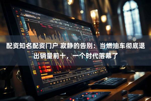 配资知名配资门户 寂静的告别：当燃油车彻底退出销量前十，一个时代落幕了
